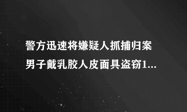 警方迅速将嫌疑人抓捕归案 男子戴乳胶人皮面具盗窃160余万