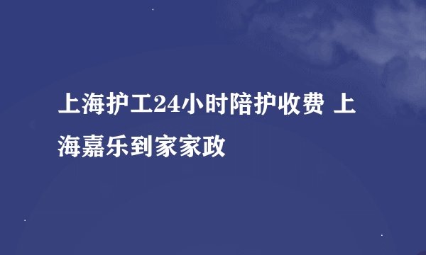 上海护工24小时陪护收费 上海嘉乐到家家政