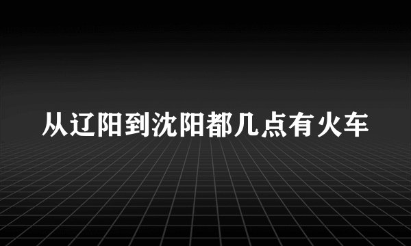 从辽阳到沈阳都几点有火车