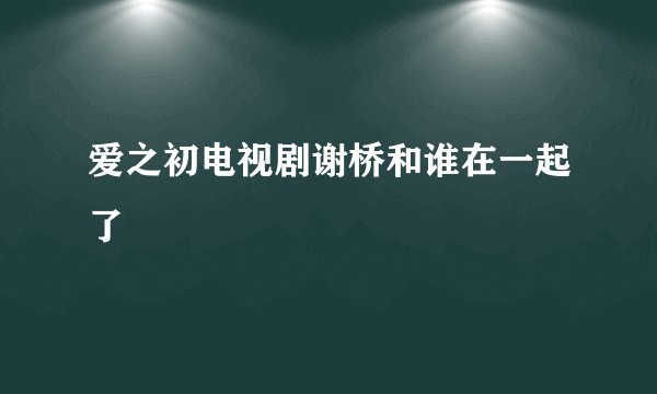 爱之初电视剧谢桥和谁在一起了