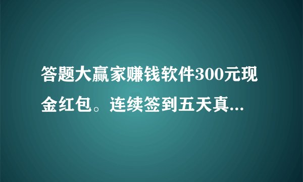 答题大赢家赚钱软件300元现金红包。连续签到五天真的能提现吗?