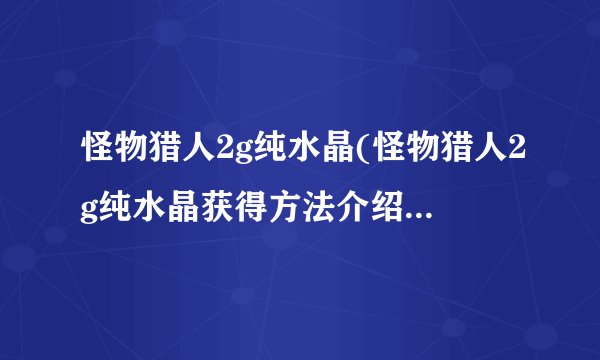 怪物猎人2g纯水晶(怪物猎人2g纯水晶获得方法介绍_怪物猎人2g纯水晶(怪物猎人2g纯水晶获得方法是什么