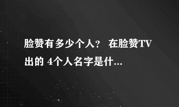 脸赞有多少个人？ 在脸赞TV 出的 4个人名字是什么 （不要韩语）