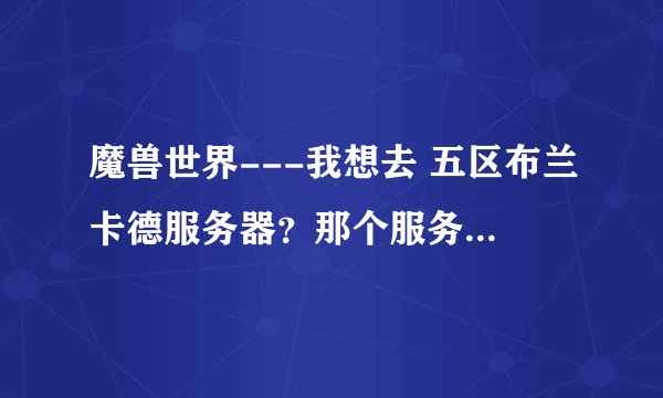 魔兽世界---我想去 五区布兰卡德服务器？那个服务器怎么样,人多不多，平衡不？请教大神们