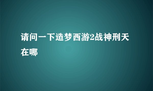 请问一下造梦西游2战神刑天在哪