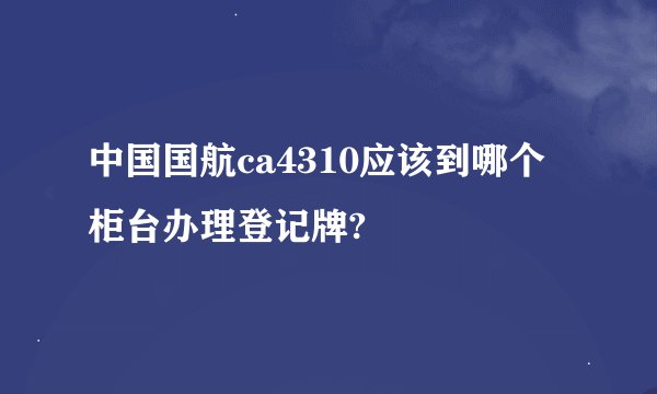 中国国航ca4310应该到哪个柜台办理登记牌?