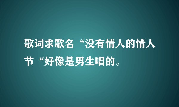 歌词求歌名“没有情人的情人节“好像是男生唱的。