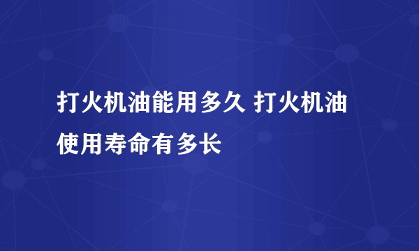 打火机油能用多久 打火机油使用寿命有多长