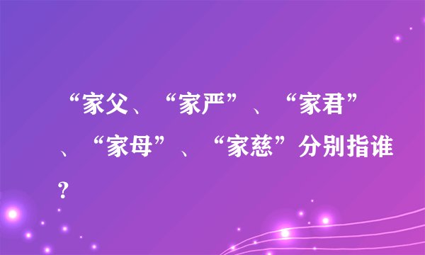 “家父、“家严”、“家君”、“家母”、“家慈”分别指谁？