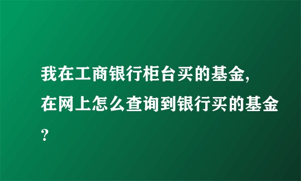 我在工商银行柜台买的基金,在网上怎么查询到银行买的基金？