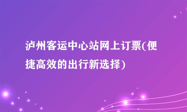 泸州客运中心站网上订票(便捷高效的出行新选择)