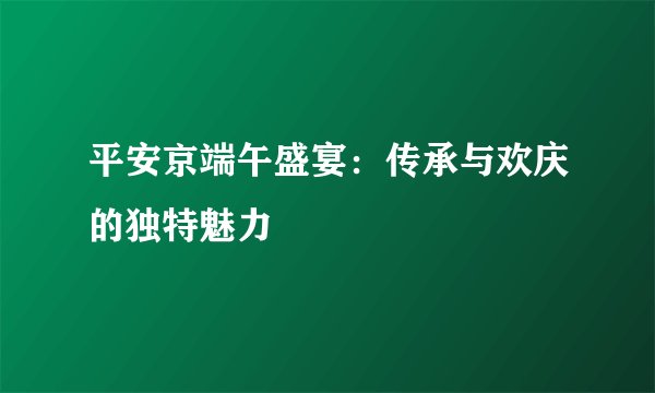 平安京端午盛宴：传承与欢庆的独特魅力