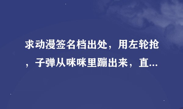 求动漫签名档出处，用左轮抢，子弹从咪咪里蹦出来，直接装的。
