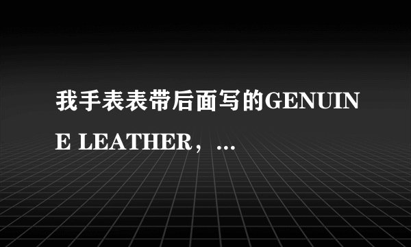 我手表表带后面写的GENUINE LEATHER，可是卖家坚持说是皮革，皮革和真皮不一样啊，这是