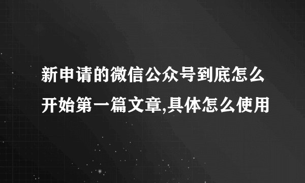 新申请的微信公众号到底怎么开始第一篇文章,具体怎么使用