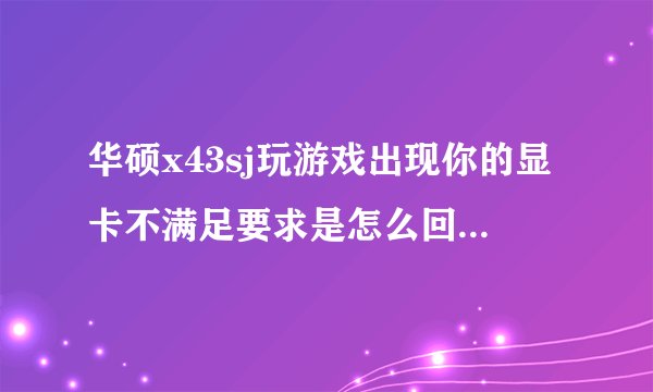 华硕x43sj玩游戏出现你的显卡不满足要求是怎么回事？以前都可以玩的，我不知道删了个什么东西以后就不能玩