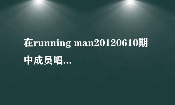 在running man20120610期中成员唱的歌是什么