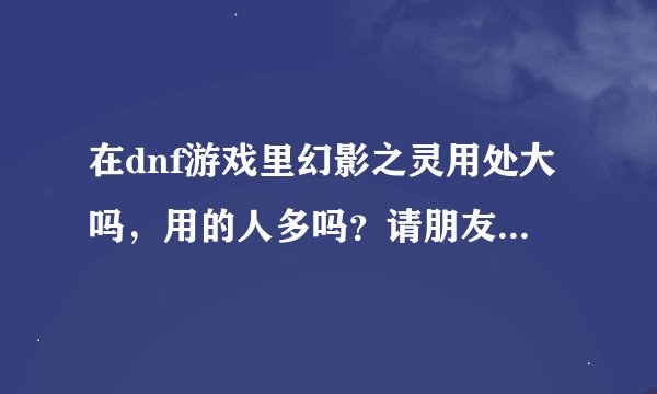 在dnf游戏里幻影之灵用处大吗，用的人多吗？请朋友们给个答案。谢谢！