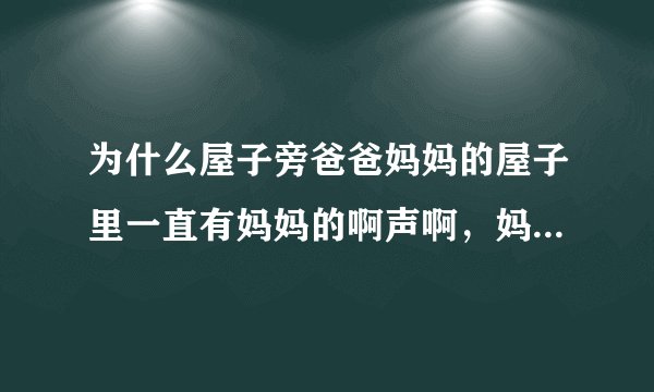 为什么屋子旁爸爸妈妈的屋子里一直有妈妈的啊声啊，妈妈怎么了，吵的我睡不着？