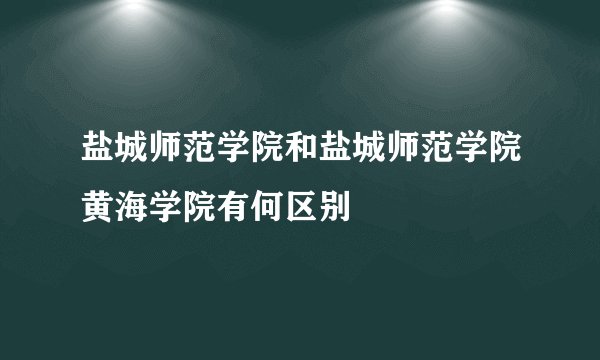 盐城师范学院和盐城师范学院黄海学院有何区别