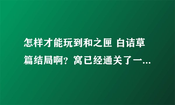 怎样才能玩到和之匣 白诘草篇结局啊?窝已经通关了一次,可是还是不知道要怎么才能进入白诘草o(╯□╰)o