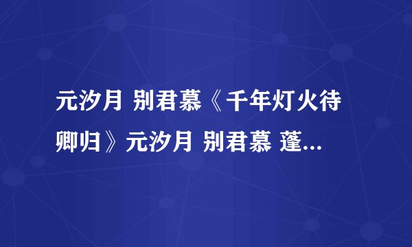 元汐月 别君慕《千年灯火待卿归》元汐月 别君慕 蓬莱仙山 火蛇如柱 全文已完结
