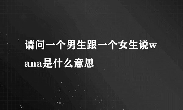 请问一个男生跟一个女生说wana是什么意思