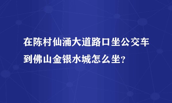 在陈村仙涌大道路口坐公交车到佛山金银水城怎么坐？