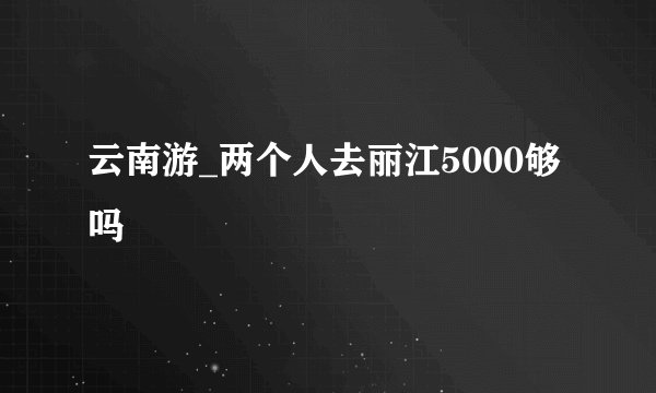 云南游_两个人去丽江5000够吗