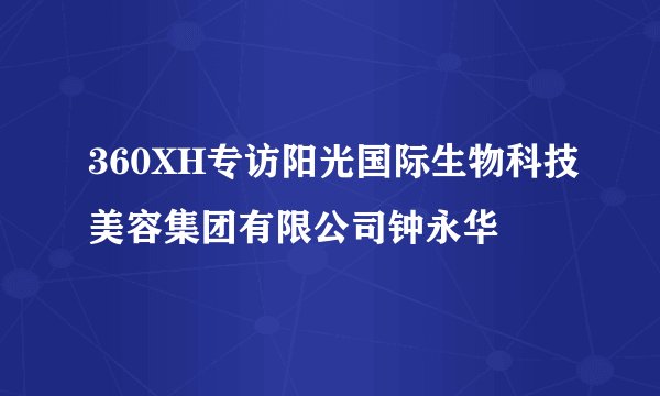 360XH专访阳光国际生物科技美容集团有限公司钟永华