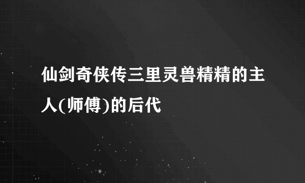 仙剑奇侠传三里灵兽精精的主人(师傅)的后代