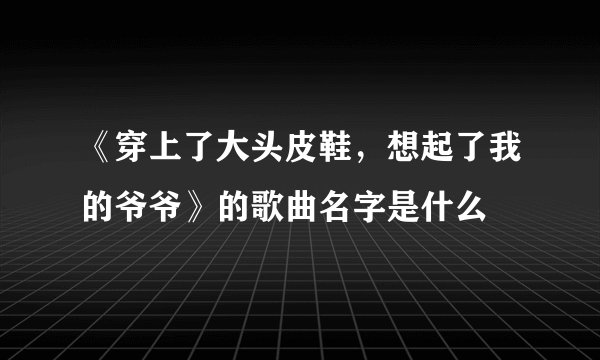 《穿上了大头皮鞋，想起了我的爷爷》的歌曲名字是什么