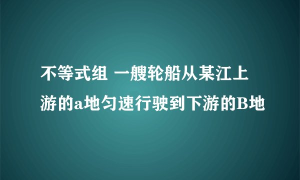 不等式组 一艘轮船从某江上游的a地匀速行驶到下游的B地
