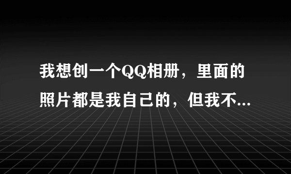 我想创一个QQ相册，里面的照片都是我自己的，但我不知道相册的名称叫什么好听，不要太俗的？