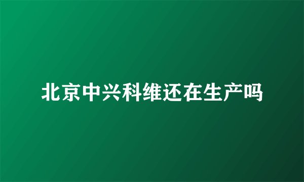 北京中兴科维还在生产吗