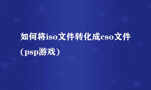 如何将iso文件转化成cso文件(psp游戏)