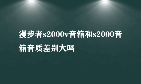 漫步者s2000v音箱和s2000音箱音质差别大吗