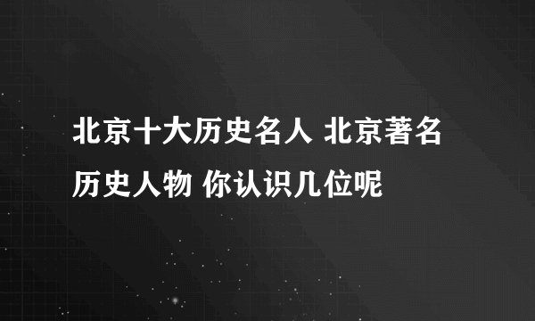 北京十大历史名人 北京著名历史人物 你认识几位呢