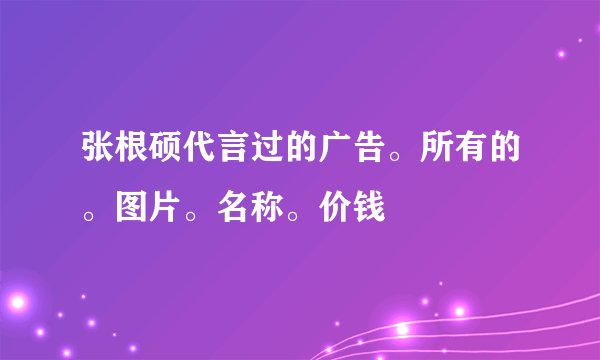 张根硕代言过的广告。所有的。图片。名称。价钱