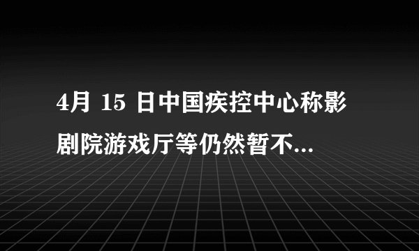 4月 15 日中国疾控中心称影剧院游戏厅等仍然暂不开业,会