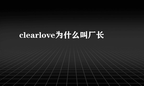 clearlove为什么叫厂长