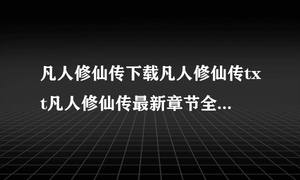凡人修仙传下载凡人修仙传txt凡人修仙传最新章节全文阅读下载拜托了各位 谢谢