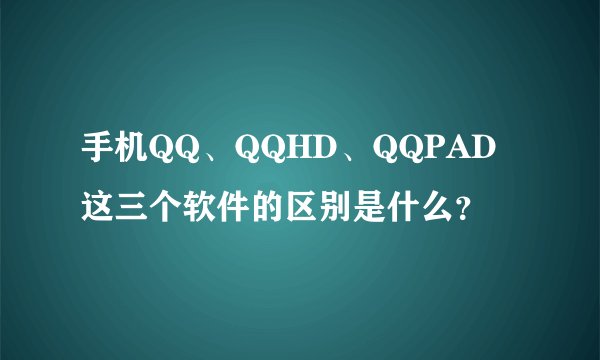 手机QQ、QQHD、QQPAD这三个软件的区别是什么？