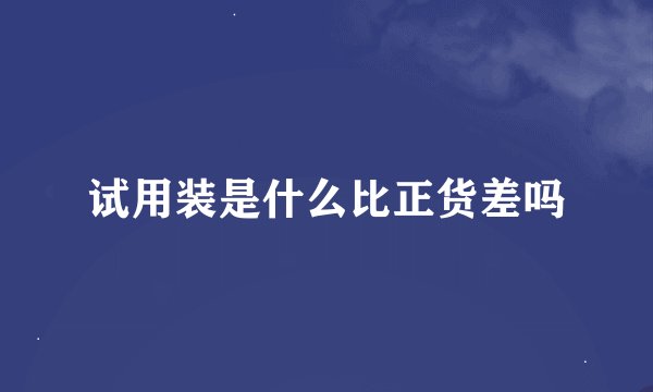 试用装是什么比正货差吗