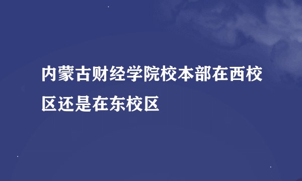 内蒙古财经学院校本部在西校区还是在东校区