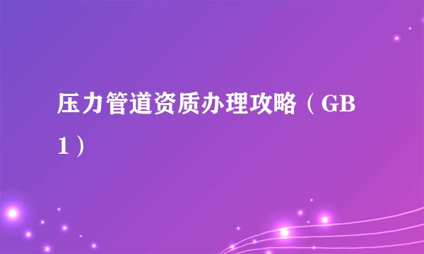 压力管道资质办理攻略（GB 1）