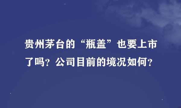 贵州茅台的“瓶盖”也要上市了吗？公司目前的境况如何？