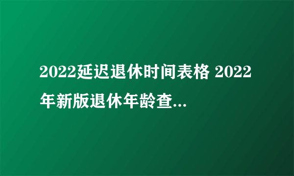 2022延迟退休时间表格 2022年新版退休年龄查询表对照表参考