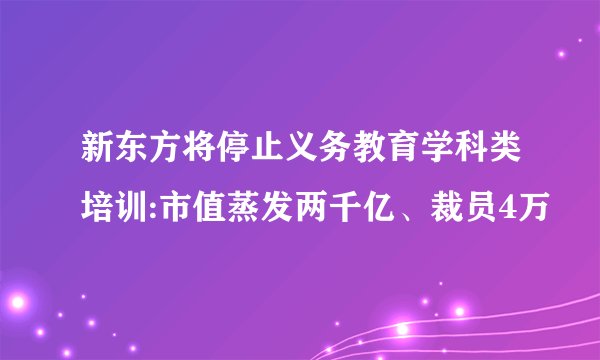 新东方将停止义务教育学科类培训:市值蒸发两千亿、裁员4万