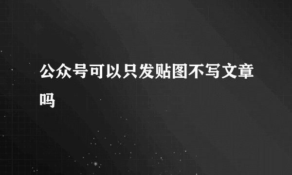 公众号可以只发贴图不写文章吗